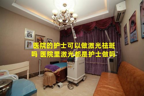 医院的护士可以做激光祛斑吗 医院里激光都是护士做吗